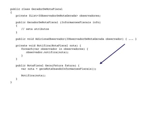public class GeradorDeNotaFiscal

   {

   
 private IList<IObservadorDeNotaGerada> observadores;


   
   public GeradorDeNotaFiscal (InformacoesFiscais info)

   
   {

   
   
 // seta atributos

   
   }


   
   public void AdicionaObservador(IObservadorDeNotaGerada observador) { ... }

   

   
   private void Notifica(NotaFiscal nota) {

   
   
 foreach(var observador in observadores) {
              observador.notifica(nota);
           }

   
   }


   
   public NotaFiscal Gera(Fatura fatura) {

   
   
 var nota = geraNotaUsandoInformacoesFiscais();

   
   

   
   
 Notifica(nota);

   
   }

   }
 