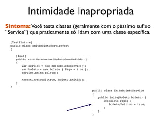 Intimidade Inapropriada
Sintoma: Você testa classes (geralmente com o péssimo suﬁxo
“Service”) que praticamente só lidam com uma classe especíﬁca.

   [TestFixture]

   public class EmiteBoletoServiceTest

   {


   
   [Test]

   
   public void DeveMarcarOBoletoComoEmitido ()

   
   {

   
   
 var service = new EmiteBoletoService();

   
   
 var boleto = new Boleto { Pago = true };

   
   
 service.Emite(boleto);

   
   

   
   
 Assert.AreEqual(true, boleto.Emitido);

   
   }

   }
                                                  
   public class EmiteBoletoService
                                                  
   {
                                                  
   
 public Emite(Boleto boleto) {
                                                  
   
 
 if(boleto.Pago) {
                                                  
   
 
 
 boleto.Emitido = true;
                                                  
   
 
 }
                                                  
   
 }
                                                  
   }
 