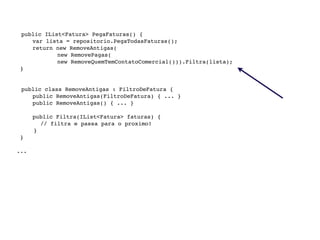 public IList<Fatura> PegaFaturas() {

    
 var lista = repositorio.PegaTodasFaturas();

    
 return new RemoveAntigas(
                new RemovePagas(
                new RemoveQuemTemContatoComercial())).Filtra(lista);
     }



    public class RemoveAntigas : FiltroDeFatura {

    
 public RemoveAntigas(FiltroDeFatura) { ... }

    
 public RemoveAntigas() { ... }


    
    public Filtra(IList<Fatura> faturas) {
            // filtra e passa para o proximo!
          }
     }

    ...
 