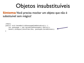 Objetos insubstituíveis
Sintoma: Você precisa mockar um objeto que não é
substituível sem mágica!


   [Test]

   public void DeveEmitirAPassagemComADataAtual() {

   
 var passagem = new GeradorDePassagem().Emite();

   
 Assert.AreEqual(DateTime.Now, passagem.DataEmissao);
    }
 
