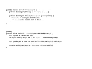 public class GeradorDePassagem {

   
 public Passagem(IRelogio relogio) { ... }


   
   public Passagem Emite(Passageiro passageiro) {
          var data = relogio.DataAtual;
          // faz alguma coisa com a data...
        }
    }




   [Test]

   public void DeveEmitirAPassagemComADataAtual() {

   
 var agora = DateTime.Now;

   
 relogio.SetupGet(r => r.DataAtual).Returns(agora);


   
   var passagem = new GeradorDePassagem(relogio).Emite();


   
   Assert.AreEqual(agora, passagem.DataEmissao);
    }
 