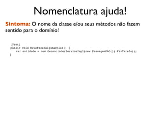 Nomenclatura ajuda!
Sintoma: O nome da classe e/ou seus métodos não fazem
sentido para o domínio!


   [Test]

   public void DeveFazerAlgumaCoisa() {

   
 var entidade = new GerenciadorServiceImpl(new PassagemDAO()).FazTarefa();
    }
 