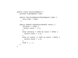 public class CalculaImposto {

   
 private TipoImposto tipo;


   
   public CalculaImposto(TipoImposto tipo) {
           this.tipo = tipo;
         }


   
   public double ParaValor(double valor) {
           if(valor < 1000) {
             return valor * 1.1;
           }
           else if(valor > 1000 && valor < 5000) {
              return valor * 1.2;
           }
           else if (valor >= 5000 && valor < 8000) {
              return valor * 1.3;
           }
           else { ... }
        }
    }
 