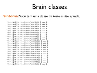 Brain classes
Sintoma: Você tem uma classe de teste muito grande.

   [Test]
public   void   DeveFazerX1() { ... }

   [Test]
public   void   DeveFazerX2() { ... }

   [Test]
public   void   DeveFazerX3() { ... }

   [Test]
public   void   DeveFazerX4() { ... }

   [Test]
public   void   DeveFazerX5() { ... }

   [Test]
public   void   DeveFazerX6() { ... }

   [Test]
public   void   DeveFazerX7() { ... }

   [Test]
public   void   DeveFazerX8() { ... }

   [Test]
public   void   DeveFazerX9() { ... }

   [Test]
public   void   DeveFazerX10() { ... }

   [Test]
public   void   DeveFazerX11() { ... }

   [Test]
public   void   DeveFazerX12() { ... }

   [Test]
public   void   DeveFazerX13() { ... }

   [Test]
public   void   DeveFazerX14() { ... }

   [Test]
public   void   DeveFazerX15() { ... }

   [Test]
public   void   DeveFazerX16() { ... }

   [Test]
public   void   DeveFazerX17() { ... }

   [Test]
public   void   DeveFazerX18() { ... }

   [Test]
public   void   DeveFazerX19() { ... }

   [Test]
public   void   DeveFazerX20() { ... }

   [Test]
public   void   DeveFazerXn() { ... }
 