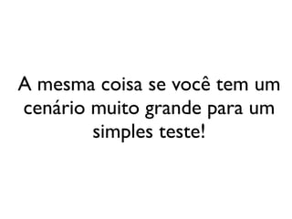 A mesma coisa se você tem um
cenário muito grande para um
        simples teste!
 
