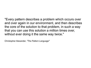 "Every pattern describes a problem which occurs over
and over again in our environment, and then describes
the core of the solution to that problem, in such a way
that you can use this solution a million times over,
without ever doing it the same way twice."

Christopher Alexander, "The Pattern Language"
 