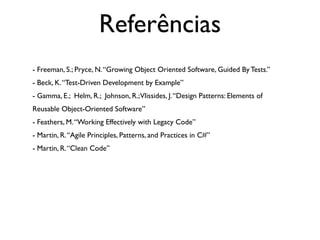 Referências
- Freeman, S.; Pryce, N. “Growing Object Oriented Software, Guided By Tests.”
- Beck, K. “Test-Driven Development by Example”
- Gamma, E.; Helm, R.; Johnson, R.; Vlissides, J. “Design Patterns: Elements of
Reusable Object-Oriented Software”
- Feathers, M. “Working Effectively with Legacy Code”
- Martin, R. “Agile Principles, Patterns, and Practices in C#”
- Martin, R. “Clean Code”
 