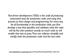 Test-driven development (TDD) is the craft of producing
  automated tests for production code, and using that
process to drive design and programming. For every tiny
   bit of functionality in the production code, you ﬁrst
develop a test that speciﬁes and validates what the code
 will do.You then produce exactly as much code as will
enable that test to pass.Then you refactor (simplify and
  clarify) both the production code and the test code.




 www.agilealliance.org/programs/roadmaps/Roadmap/tdd/tdd_index.htm
 
