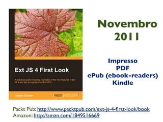Novembro
                                     2011

                                     Impresso
                                       PDF
                               ePub (ebook-readers)
                                      Kindle



Packt Pub: http://www.packtpub.com/ext-js-4-ﬁrst-look/book
Amazon: http://amzn.com/1849516669
 