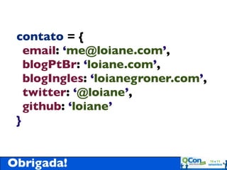 contato = {
   email: ‘me@loiane.com’,
   blogPtBr: ‘loiane.com’,
   blogIngles: ‘loianegroner.com’,
   twitter: ‘@loiane’,
   github: ‘loiane’
 }


Obrigada!
 