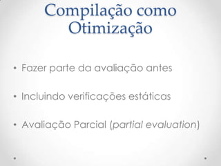 Compilação como
        Otimização

• Fazer parte da avaliação antes

• Incluindo verificações estáticas

• Avaliação Parcial (partial evaluation)
 