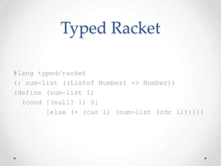 Typed Racket

#lang typed/racket
(: sum-list ((Listof Number) -> Number))
(define (sum-list l)
  (cond [(null? l) 0]
        [else (+ (car l) (sum-list (cdr l)))]))
 