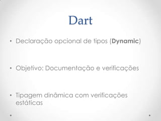 Dart
• Declaração opcional de tipos (Dynamic)



• Objetivo: Documentação e verificações



• Tipagem dinâmica com verificações
  estáticas
 