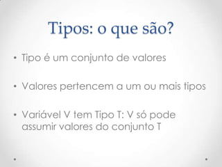 Tipos: o que são?
• Tipo é um conjunto de valores

• Valores pertencem a um ou mais tipos

• Variável V tem Tipo T: V só pode
  assumir valores do conjunto T
 