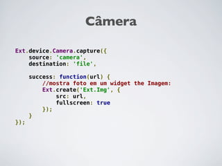 Câmera

Ext.device.Camera.capture({
    source: 'camera',
    destination: 'file',

      success: function(url) {
          //mostra foto em um widget the Imagem:
          Ext.create('Ext.Img', {
              src: url,
              fullscreen: true
          });
      }
});
 