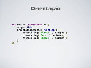 Orientação

Ext.device.Orientation.on({
    scope: this,
    orientationchange: function(e) {
        console.log('Alpha: ', e.alpha);
        console.log('Beta: ', e.beta);
        console.log('Gamma: ', e.gamma);
    }
});
 