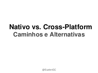 Nativo vs. Cross-Platform
Caminhos e Alternativas
@SuelenGC
 