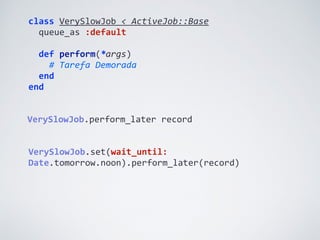 class	
  VerySlowJob	
  <	
  ActiveJob::Base	
  
	
  	
  queue_as	
  :default	
  
	
  	
  
	
  	
  def	
  perform(*args)	
  
	
  	
  	
  	
  #	
  Tarefa	
  Demorada	
  
	
  	
  end	
  
end
VerySlowJob.perform_later	
  record
VerySlowJob.set(wait_until:	
  
Date.tomorrow.noon).perform_later(record)
 