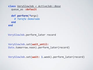 class	
  VerySlowJob	
  <	
  ActiveJob::Base	
  
	
  	
  queue_as	
  :default	
  
	
  	
  
	
  	
  def	
  perform(*args)	
  
	
  	
  	
  	
  #	
  Tarefa	
  Demorada	
  
	
  	
  end	
  
end
VerySlowJob.set(wait:	
  1.week).perform_later(record)
VerySlowJob.perform_later	
  record
VerySlowJob.set(wait_until:	
  
Date.tomorrow.noon).perform_later(record)
 