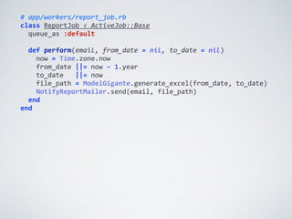 #	
  app/workers/report_job.rb	
  
class	
  ReportJob	
  <	
  ActiveJob::Base	
  
	
  	
  queue_as	
  :default	
  
	
  	
  
	
  	
  def	
  perform(email,	
  from_date	
  =	
  nil,	
  to_date	
  =	
  nil)	
  
	
  	
  	
  	
  now	
  =	
  Time.zone.now	
  
	
  	
  	
  	
  from_date	
  ||=	
  now	
  -­‐	
  1.year	
  
	
  	
  	
  	
  to_date	
  	
  	
  ||=	
  now	
  
	
  	
  	
  	
  file_path	
  =	
  ModelGigante.generate_excel(from_date,	
  to_date)	
  
	
  	
  	
  	
  NotifyReportMailer.send(email,	
  file_path)	
  
	
  	
  end	
  
end
 