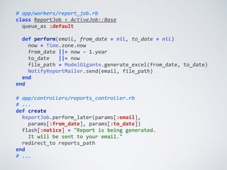 #	
  app/controllers/reports_controller.rb	
  
#	
  ...	
  
def	
  create	
  
	
  	
  ReportJob.perform_later(params[:email],	
  
	
  	
  	
  	
  params[:from_date],	
  params[:to_date])	
  
	
  	
  flash[:notice]	
  =	
  "Report	
  is	
  being	
  generated.	
  
	
  	
  	
  	
  It	
  will	
  be	
  sent	
  to	
  your	
  email."	
  
	
  	
  redirect_to	
  reports_path	
  
end	
  
#	
  ...
#	
  app/workers/report_job.rb	
  
class	
  ReportJob	
  <	
  ActiveJob::Base	
  
	
  	
  queue_as	
  :default	
  
	
  	
  
	
  	
  def	
  perform(email,	
  from_date	
  =	
  nil,	
  to_date	
  =	
  nil)	
  
	
  	
  	
  	
  now	
  =	
  Time.zone.now	
  
	
  	
  	
  	
  from_date	
  ||=	
  now	
  -­‐	
  1.year	
  
	
  	
  	
  	
  to_date	
  	
  	
  ||=	
  now	
  
	
  	
  	
  	
  file_path	
  =	
  ModelGigante.generate_excel(from_date,	
  to_date)	
  
	
  	
  	
  	
  NotifyReportMailer.send(email,	
  file_path)	
  
	
  	
  end	
  
end
 