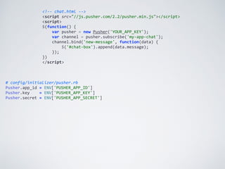 <!-­‐-­‐	
  chat.html	
  -­‐-­‐>	
  
<script	
  src="//js.pusher.com/2.2/pusher.min.js"></script>	
  
<script>	
  
$(function()	
  {	
  
	
  	
  	
  	
  var	
  pusher	
  =	
  new	
  Pusher('YOUR_APP_KEY');	
  
	
  	
  	
  	
  var	
  channel	
  =	
  pusher.subscribe('my-­‐app-­‐chat');	
  
	
  	
  	
  	
  channel.bind('new-­‐message',	
  function(data)	
  {	
  
	
  	
  	
  	
  	
  	
  	
  	
  $('#chat-­‐box').append(data.message);	
  
	
  	
  	
  	
  });	
  
})	
  
</script>
#	
  config/initializer/pusher.rb	
  
Pusher.app_id	
  =	
  ENV['PUSHER_APP_ID']	
  
Pusher.key	
  	
  	
  	
  =	
  ENV['PUSHER_APP_KEY']	
  
Pusher.secret	
  =	
  ENV['PUSHER_APP_SECRET']	
  
 