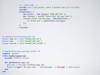 <!-­‐-­‐	
  chat.html	
  -­‐-­‐>	
  
<script	
  src="//js.pusher.com/2.2/pusher.min.js"></script>	
  
<script>	
  
$(function()	
  {	
  
	
  	
  	
  	
  var	
  pusher	
  =	
  new	
  Pusher('YOUR_APP_KEY');	
  
	
  	
  	
  	
  var	
  channel	
  =	
  pusher.subscribe('my-­‐app-­‐chat');	
  
	
  	
  	
  	
  channel.bind('new-­‐message',	
  function(data)	
  {	
  
	
  	
  	
  	
  	
  	
  	
  	
  $('#chat-­‐box').append(data.message);	
  
	
  	
  	
  	
  });	
  
})	
  
</script>
#	
  config/initializer/pusher.rb	
  
Pusher.app_id	
  =	
  ENV['PUSHER_APP_ID']	
  
Pusher.key	
  	
  	
  	
  =	
  ENV['PUSHER_APP_KEY']	
  
Pusher.secret	
  =	
  ENV['PUSHER_APP_SECRET']	
  
#	
  app/workers/new_message_worker.rb	
  
require	
  'pusher'	
  
class	
  NewMessageWorker	
  
	
  	
  include	
  Sidekiq::Worker	
  
	
  	
  	
  
	
  	
  def	
  perform(message_id)	
  
	
  	
  	
  	
  @message	
  =	
  Message.find(message_id)	
  
	
  	
  	
  	
  Pusher.trigger('my-­‐app-­‐chat',	
  'new-­‐message',	
  {:message	
  =>	
  @message})	
  
	
  	
  end	
  
end
 