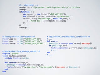 <!-­‐-­‐	
  chat.html	
  -­‐-­‐>	
  
<script	
  src="//js.pusher.com/2.2/pusher.min.js"></script>	
  
<script>	
  
$(function()	
  {	
  
	
  	
  	
  	
  var	
  pusher	
  =	
  new	
  Pusher('YOUR_APP_KEY');	
  
	
  	
  	
  	
  var	
  channel	
  =	
  pusher.subscribe('my-­‐app-­‐chat');	
  
	
  	
  	
  	
  channel.bind('new-­‐message',	
  function(data)	
  {	
  
	
  	
  	
  	
  	
  	
  	
  	
  $('#chat-­‐box').append(data.message);	
  
	
  	
  	
  	
  });	
  
})	
  
</script>
#	
  app/controllers/messages_controller.rb	
  
#	
  ...	
  
def	
  create	
  
	
  	
  @message	
  =	
  Message.new(params[:message])	
  
	
  	
  if	
  @messsage.save	
  
	
  	
  	
  	
  NewMessageWorker.perform_async(@message.id)	
  
	
  	
  	
  	
  #	
  ...	
  
end	
  
#	
  ...
#	
  config/initializer/pusher.rb	
  
Pusher.app_id	
  =	
  ENV['PUSHER_APP_ID']	
  
Pusher.key	
  	
  	
  	
  =	
  ENV['PUSHER_APP_KEY']	
  
Pusher.secret	
  =	
  ENV['PUSHER_APP_SECRET']	
  
#	
  app/workers/new_message_worker.rb	
  
require	
  'pusher'	
  
class	
  NewMessageWorker	
  
	
  	
  include	
  Sidekiq::Worker	
  
	
  	
  	
  
	
  	
  def	
  perform(message_id)	
  
	
  	
  	
  	
  @message	
  =	
  Message.find(message_id)	
  
	
  	
  	
  	
  Pusher.trigger('my-­‐app-­‐chat',	
  'new-­‐message',	
  {:message	
  =>	
  @message})	
  
	
  	
  end	
  
end
 