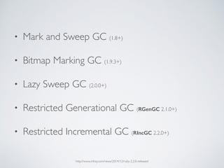 • Mark and Sweep GC (1.8+)
• Bitmap Marking GC (1.9.3+)
• Lazy Sweep GC (2.0.0+)
• Restricted Generational GC (RGenGC 2.1.0+)
• Restricted Incremental GC (RIncGC 2.2.0+)
http://www.infoq.com/news/2014/12/ruby-2.2.0-released
 