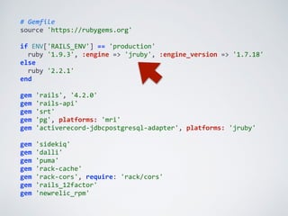 #	
  Gemfile	
  
source	
  'https://rubygems.org'	
  
if	
  ENV['RAILS_ENV']	
  ==	
  'production'	
  
	
  	
  ruby	
  '1.9.3',	
  :engine	
  =>	
  'jruby',	
  :engine_version	
  =>	
  '1.7.18'	
  
else	
  
	
  	
  ruby	
  '2.2.1'	
  
end	
  
gem	
  'rails',	
  '4.2.0'	
  
gem	
  'rails-­‐api'	
  
gem	
  'srt'	
  
gem	
  'pg',	
  platforms:	
  'mri'	
  
gem	
  'activerecord-­‐jdbcpostgresql-­‐adapter',	
  platforms:	
  'jruby'	
  
gem	
  'sidekiq'	
  
gem	
  'dalli'	
  
gem	
  'puma'	
  
gem	
  'rack-­‐cache'	
  
gem	
  'rack-­‐cors',	
  require:	
  'rack/cors'	
  
gem	
  'rails_12factor'	
  
gem	
  'newrelic_rpm'
 