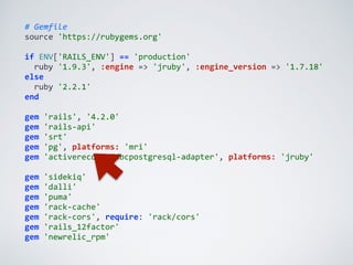 #	
  Gemfile	
  
source	
  'https://rubygems.org'	
  
if	
  ENV['RAILS_ENV']	
  ==	
  'production'	
  
	
  	
  ruby	
  '1.9.3',	
  :engine	
  =>	
  'jruby',	
  :engine_version	
  =>	
  '1.7.18'	
  
else	
  
	
  	
  ruby	
  '2.2.1'	
  
end	
  
gem	
  'rails',	
  '4.2.0'	
  
gem	
  'rails-­‐api'	
  
gem	
  'srt'	
  
gem	
  'pg',	
  platforms:	
  'mri'	
  
gem	
  'activerecord-­‐jdbcpostgresql-­‐adapter',	
  platforms:	
  'jruby'	
  
gem	
  'sidekiq'	
  
gem	
  'dalli'	
  
gem	
  'puma'	
  
gem	
  'rack-­‐cache'	
  
gem	
  'rack-­‐cors',	
  require:	
  'rack/cors'	
  
gem	
  'rails_12factor'	
  
gem	
  'newrelic_rpm'
 
