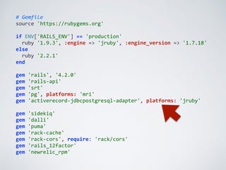 #	
  Gemfile	
  
source	
  'https://rubygems.org'	
  
if	
  ENV['RAILS_ENV']	
  ==	
  'production'	
  
	
  	
  ruby	
  '1.9.3',	
  :engine	
  =>	
  'jruby',	
  :engine_version	
  =>	
  '1.7.18'	
  
else	
  
	
  	
  ruby	
  '2.2.1'	
  
end	
  
gem	
  'rails',	
  '4.2.0'	
  
gem	
  'rails-­‐api'	
  
gem	
  'srt'	
  
gem	
  'pg',	
  platforms:	
  'mri'	
  
gem	
  'activerecord-­‐jdbcpostgresql-­‐adapter',	
  platforms:	
  'jruby'	
  
gem	
  'sidekiq'	
  
gem	
  'dalli'	
  
gem	
  'puma'	
  
gem	
  'rack-­‐cache'	
  
gem	
  'rack-­‐cors',	
  require:	
  'rack/cors'	
  
gem	
  'rails_12factor'	
  
gem	
  'newrelic_rpm'
 