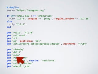 #	
  Gemfile	
  
source	
  'https://rubygems.org'	
  
if	
  ENV['RAILS_ENV']	
  ==	
  'production'	
  
	
  	
  ruby	
  '1.9.3',	
  :engine	
  =>	
  'jruby',	
  :engine_version	
  =>	
  '1.7.18'	
  
else	
  
	
  	
  ruby	
  '2.2.1'	
  
end	
  
gem	
  'rails',	
  '4.2.0'	
  
gem	
  'rails-­‐api'	
  
gem	
  'srt'	
  
gem	
  'pg',	
  platforms:	
  'mri'	
  
gem	
  'activerecord-­‐jdbcpostgresql-­‐adapter',	
  platforms:	
  'jruby'	
  
gem	
  'sidekiq'	
  
gem	
  'dalli'	
  
gem	
  'puma'	
  
gem	
  'rack-­‐cache'	
  
gem	
  'rack-­‐cors',	
  require:	
  'rack/cors'	
  
gem	
  'rails_12factor'	
  
gem	
  'newrelic_rpm'
 
