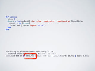 def	
  sitemap	
  
	
  	
  sleep	
  3	
  
	
  	
  @posts	
  =	
  Post.select([	
  :id,	
  :slug,	
  :updated_at,	
  :published_at	
  ]).published	
  
	
  	
  respond_to	
  do	
  |format|	
  
	
  	
  	
  	
  format.xml	
  {	
  render	
  layout:	
  false	
  }	
  
	
  	
  end	
  
end
Processing	
  by	
  ArchivesController#sitemap	
  as	
  XML	
  
	
  	
  Rendered	
  archives/sitemap.xml.builder	
  (785.5ms)	
  
Completed	
  200	
  OK	
  in	
  3879.4ms	
  (Views:	
  770.4ms	
  |	
  ActiveRecord:	
  18.7ms	
  |	
  Solr:	
  0.0ms)
 