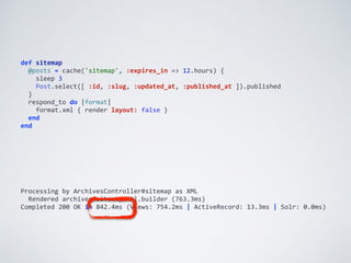 def	
  sitemap	
  
	
  	
  @posts	
  =	
  cache('sitemap',	
  :expires_in	
  =>	
  12.hours)	
  {	
  
	
  	
  	
  	
  sleep	
  3	
  
	
  	
  	
  	
  Post.select([	
  :id,	
  :slug,	
  :updated_at,	
  :published_at	
  ]).published	
  
	
  	
  }	
  
	
  	
  respond_to	
  do	
  |format|	
  
	
  	
  	
  	
  format.xml	
  {	
  render	
  layout:	
  false	
  }	
  
	
  	
  end	
  
end
Processing	
  by	
  ArchivesController#sitemap	
  as	
  XML	
  
	
  	
  Rendered	
  archives/sitemap.xml.builder	
  (763.3ms)	
  
Completed	
  200	
  OK	
  in	
  842.4ms	
  (Views:	
  754.2ms	
  |	
  ActiveRecord:	
  13.3ms	
  |	
  Solr:	
  0.0ms)
 