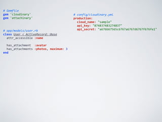 #	
  Gemfile	
  
gem	
  'cloudinary'	
  
gem	
  'attachinary'
#	
  config/cloudinary.yml	
  
production:	
  
	
  	
  cloud_name:	
  "sample"	
  
	
  	
  api_key:	
  "874837483274837"	
  
	
  	
  api_secret:	
  "a676b67565c6767a6767d6767f676fe1"#	
  app/models/user.rb	
  
class	
  User	
  <	
  ActiveRecord::Base	
  
	
  	
  attr_accessible	
  :name	
  
	
  	
  	
  
	
  	
  has_attachment	
  	
  :avatar	
  
	
  	
  has_attachments	
  :photos,	
  maximum:	
  3	
  
end
 