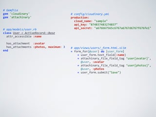 #	
  Gemfile	
  
gem	
  'cloudinary'	
  
gem	
  'attachinary'
#	
  config/cloudinary.yml	
  
production:	
  
	
  	
  cloud_name:	
  "sample"	
  
	
  	
  api_key:	
  "874837483274837"	
  
	
  	
  api_secret:	
  "a676b67565c6767a6767d6767f676fe1"#	
  app/models/user.rb	
  
class	
  User	
  <	
  ActiveRecord::Base	
  
	
  	
  attr_accessible	
  :name	
  
	
  	
  	
  
	
  	
  has_attachment	
  	
  :avatar	
  
	
  	
  has_attachments	
  :photos,	
  maximum:	
  3	
  
end
#	
  app/views/users/_form.html.slim	
  
=	
  form_for(@user)	
  do	
  |user_form|	
  
	
  	
  	
  	
  =	
  user_form.text_field(:name)	
  
	
  	
  	
  	
  =	
  attachinary_file_field_tag	
  ‘user[avatar]',	
  
	
  	
  	
  	
  	
  	
  @user,	
  :avatar	
  
	
  	
  	
  	
  =	
  attachinary_file_field_tag	
  ‘user[photos]’,	
  
	
  	
  	
  	
  	
  	
  @user,	
  :photos	
  
	
  	
  	
  	
  =	
  user_form.submit("Save")
 