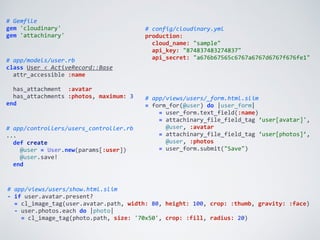 #	
  app/views/users/show.html.slim	
  
-­‐	
  if	
  user.avatar.present?	
  
	
  	
  =	
  cl_image_tag(user.avatar.path,	
  width:	
  80,	
  height:	
  100,	
  crop:	
  :thumb,	
  gravity:	
  :face)	
  
	
  	
  -­‐	
  user.photos.each	
  do	
  |photo|	
  
	
  	
  	
  	
  =	
  cl_image_tag(photo.path,	
  size:	
  '70x50',	
  crop:	
  :fill,	
  radius:	
  20)
#	
  Gemfile	
  
gem	
  'cloudinary'	
  
gem	
  'attachinary'
#	
  config/cloudinary.yml	
  
production:	
  
	
  	
  cloud_name:	
  "sample"	
  
	
  	
  api_key:	
  "874837483274837"	
  
	
  	
  api_secret:	
  "a676b67565c6767a6767d6767f676fe1"#	
  app/models/user.rb	
  
class	
  User	
  <	
  ActiveRecord::Base	
  
	
  	
  attr_accessible	
  :name	
  
	
  	
  	
  
	
  	
  has_attachment	
  	
  :avatar	
  
	
  	
  has_attachments	
  :photos,	
  maximum:	
  3	
  
end
#	
  app/views/users/_form.html.slim	
  
=	
  form_for(@user)	
  do	
  |user_form|	
  
	
  	
  	
  	
  =	
  user_form.text_field(:name)	
  
	
  	
  	
  	
  =	
  attachinary_file_field_tag	
  ‘user[avatar]',	
  
	
  	
  	
  	
  	
  	
  @user,	
  :avatar	
  
	
  	
  	
  	
  =	
  attachinary_file_field_tag	
  ‘user[photos]’,	
  
	
  	
  	
  	
  	
  	
  @user,	
  :photos	
  
	
  	
  	
  	
  =	
  user_form.submit("Save")
#	
  app/controllers/users_controller.rb	
  
...	
  
	
  	
  def	
  create	
  
	
  	
  	
  	
  @user	
  =	
  User.new(params[:user])	
  
	
  	
  	
  	
  @user.save!	
  
	
  	
  end
 
