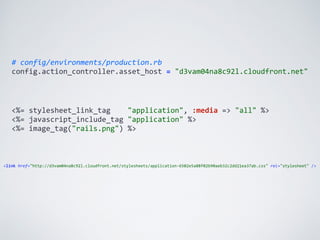 #	
  config/environments/production.rb	
  
config.action_controller.asset_host	
  =	
  "d3vam04na8c92l.cloudfront.net"
<%=	
  stylesheet_link_tag	
  	
  	
  	
  "application",	
  :media	
  =>	
  "all"	
  %>	
  
<%=	
  javascript_include_tag	
  "application"	
  %>	
  
<%=	
  image_tag("rails.png")	
  %>
<link	
  href="http://d3vam04na8c92l.cloudfront.net/stylesheets/application-­‐6502e5a88f02b90aeb32c2dd21ea37ab.css"	
  rel="stylesheet"	
  />
 