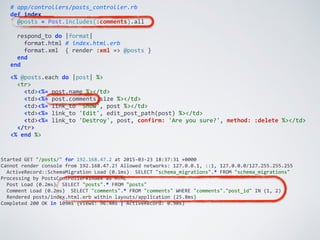 Started	
  GET	
  "/posts/"	
  for	
  192.168.47.2	
  at	
  2015-­‐03-­‐23	
  18:37:31	
  +0000	
  
Cannot	
  render	
  console	
  from	
  192.168.47.2!	
  Allowed	
  networks:	
  127.0.0.1,	
  ::1,	
  127.0.0.0/127.255.255.255	
  
	
  	
  ActiveRecord::SchemaMigration	
  Load	
  (0.1ms)	
  	
  SELECT	
  "schema_migrations".*	
  FROM	
  "schema_migrations"	
  
Processing	
  by	
  PostsController#index	
  as	
  HTML	
  
	
  	
  Post	
  Load	
  (0.2ms)	
  	
  SELECT	
  "posts".*	
  FROM	
  "posts"	
  
	
  	
  Comment	
  Load	
  (0.2ms)	
  	
  SELECT	
  "comments".*	
  FROM	
  "comments"	
  WHERE	
  "comments"."post_id"	
  IN	
  (1,	
  2)	
  
	
  	
  Rendered	
  posts/index.html.erb	
  within	
  layouts/application	
  (25.8ms)	
  
Completed	
  200	
  OK	
  in	
  109ms	
  (Views:	
  96.4ms	
  |	
  ActiveRecord:	
  0.9ms)
#	
  app/controllers/posts_controller.rb	
  
def	
  index	
  
	
  	
  @posts	
  =	
  Post.includes(:comments).all	
  
	
  	
  respond_to	
  do	
  |format|	
  
	
  	
  	
  	
  format.html	
  #	
  index.html.erb	
  
	
  	
  	
  	
  format.xml	
  	
  {	
  render	
  :xml	
  =>	
  @posts	
  }	
  
	
  	
  end	
  
end
<%	
  @posts.each	
  do	
  |post|	
  %>	
  
	
  	
  <tr>	
  
	
  	
  	
  	
  <td><%=	
  post.name	
  %></td>	
  
	
  	
  	
  	
  <td><%=	
  post.comments.size	
  %></td>	
  
	
  	
  	
  	
  <td><%=	
  link_to	
  'Show',	
  post	
  %></td>	
  
	
  	
  	
  	
  <td><%=	
  link_to	
  'Edit',	
  edit_post_path(post)	
  %></td>	
  
	
  	
  	
  	
  <td><%=	
  link_to	
  'Destroy',	
  post,	
  confirm:	
  'Are	
  you	
  sure?',	
  method:	
  :delete	
  %></td>	
  
	
  	
  </tr>	
  
<%	
  end	
  %>
 