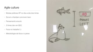 Agile culture
• Muitas práticas XP no dia-a-dia dos times

• Scrum e Kanban convivem bem

• Pensamento enxuto

• 3 times dev em B2C

• Foca no trabalho! :)

• Metodologia da foca e o peixe
 