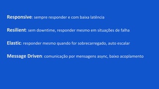 Responsive: sempre responder e com baixa latência
Resilient: sem downtime, responder mesmo em situações de falha
Elastic: responder mesmo quando for sobrecarregado, auto escalar
Message Driven: comunicação por mensagens async, baixo acoplamento
 