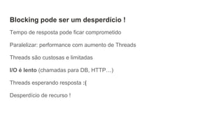Blocking pode ser um desperdício !
Tempo de resposta pode ficar comprometido
Paralelizar: performance com aumento de Threads
Threads são custosas e limitadas
I/O é lento (chamadas para DB, HTTP…)
Threads esperando resposta :(
Desperdício de recurso !
 