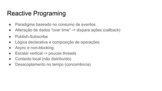 Reactive Programing
● Paradigma baseado no consumo de eventos
● Alteração de dados "over time" -> dispara ações (callback)
● Publish-Subscribe
● Lógica declarativa e composição de operações
● Async e non-blocking
● Escalar vertical -> poucas threads
● Contexto local (não distribuído)
● Desacoplamento no tempo (concorrência)
 