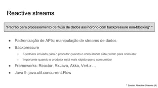 Reactive streams
● Padronização de APIs: manipulação de streams de dados
● Backpressure
○ Feedback enviado para o produtor quando o consumidor está pronto para consumir
○ Importante quando o produtor está mais rápido que o consumidor
● Frameworks: Reactor, RxJava, Akka, Vert.x …
● Java 9: java.util.concurrent.Flow
* Source: Reactive Streams (4)
"Padrão para processamento de fluxo de dados assíncrono com backpressure non-blocking" *
 