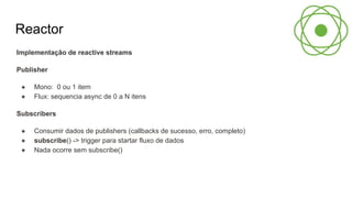 Reactor
Implementação de reactive streams
Publisher
● Mono: 0 ou 1 item
● Flux: sequencia async de 0 a N itens
Subscribers
● Consumir dados de publishers (callbacks de sucesso, erro, completo)
● subscribe() -> trigger para startar fluxo de dados
● Nada ocorre sem subscribe()
 