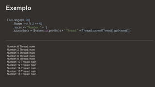 Exemplo
Flux.range(0, 20)
.filter(n -> n % 2 == 0)
.map(n -> "Number: " + n)
.subscribe(s -> System.out.println( s + " Thread: " + Thread.currentThread().getName()));
Number: 0 Thread: main
Number: 2 Thread: main
Number: 4 Thread: main
Number: 6 Thread: main
Number: 8 Thread: main
Number: 10 Thread: main
Number: 12 Thread: main
Number: 14 Thread: main
Number: 16 Thread: main
Number: 18 Thread: main
 