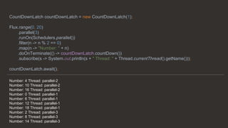 Number: 4 Thread: parallel-2
Number: 10 Thread: parallel-2
Number: 16 Thread: parallel-2
Number: 0 Thread: parallel-1
Number: 6 Thread: parallel-1
Number: 12 Thread: parallel-1
Number: 18 Thread: parallel-1
Number: 2 Thread: parallel-3
Number: 8 Thread: parallel-3
Number: 14 Thread: parallel-3
CountDownLatch countDownLatch = new CountDownLatch(1);
Flux.range(0, 20)
.parallel(3)
.runOn(Schedulers.parallel())
.filter(n -> n % 2 == 0)
.map(n -> "Number: " + n)
.doOnTerminate(() -> countDownLatch.countDown())
.subscribe(s -> System.out.println(s + " Thread: " + Thread.currentThread().getName()));
countDownLatch.await();
 