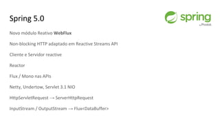 Spring 5.0
Novo módulo Reativo WebFlux
Non-blocking HTTP adaptado em Reactive Streams API
Cliente e Servidor reactive
Reactor
Flux / Mono nas APIs
Netty, Undertow, Servlet 3.1 NIO
HttpServletRequest → ServerHttpRequest
InputStream / OutputStream → Flux<DataBuffer>
 
