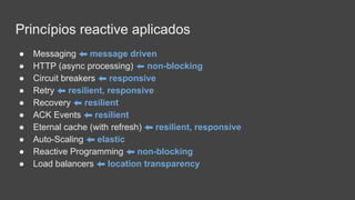 Princípios reactive aplicados
● Messaging ⬅ message driven
● HTTP (async processing) ⬅ non-blocking
● Circuit breakers ⬅ responsive
● Retry ⬅ resilient, responsive
● Recovery ⬅ resilient
● ACK Events ⬅ resilient
● Eternal cache (with refresh) ⬅ resilient, responsive
● Auto-Scaling ⬅ elastic
● Reactive Programming ⬅ non-blocking
● Load balancers ⬅ location transparency
 